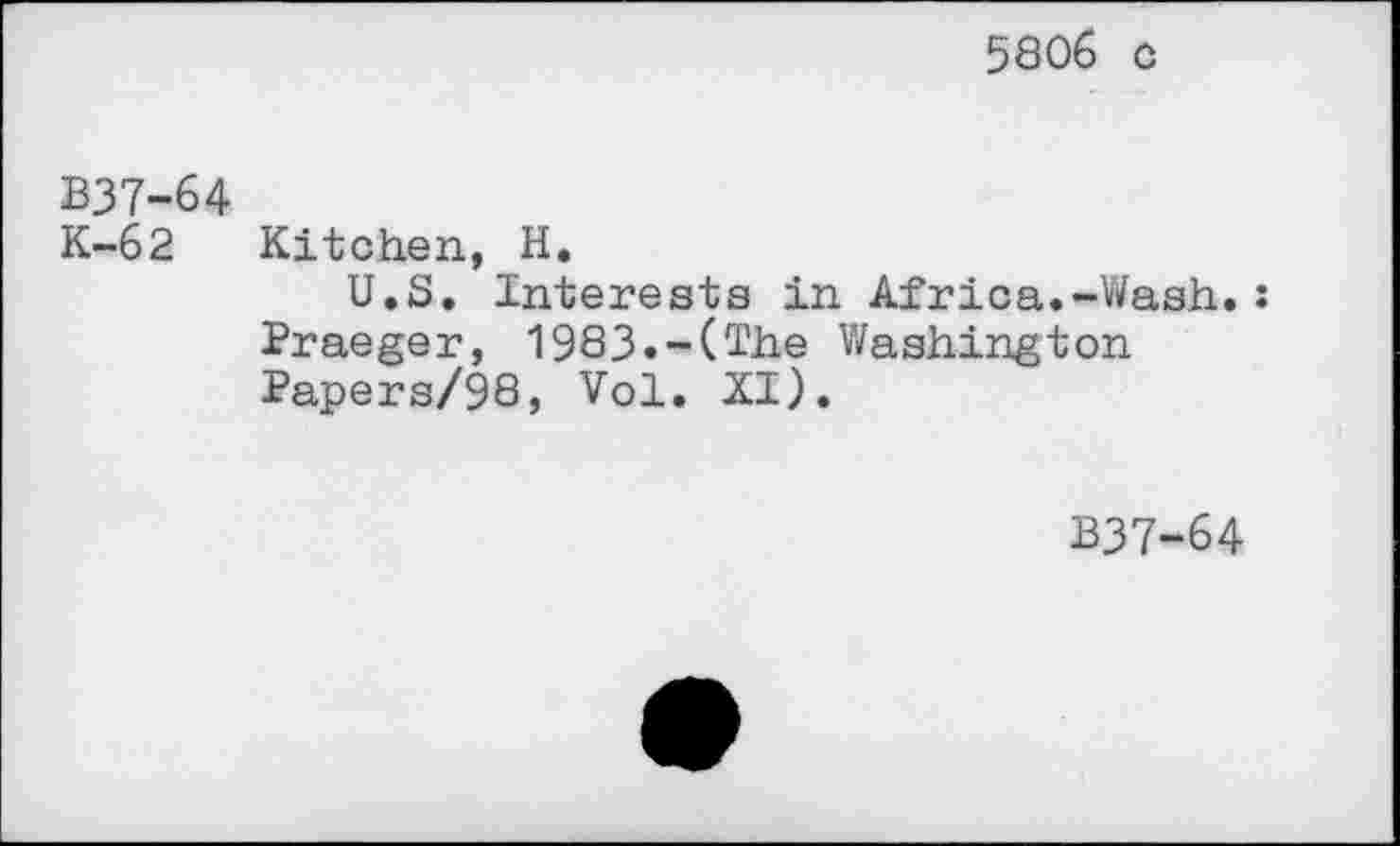 ﻿5806 o
B37-64
K-62 Kitchen, H.
U.S. Interests in Africa.-Wash.: Praeger, 1983.-(The Washington Papers/98, Vol. XI).
B37-64